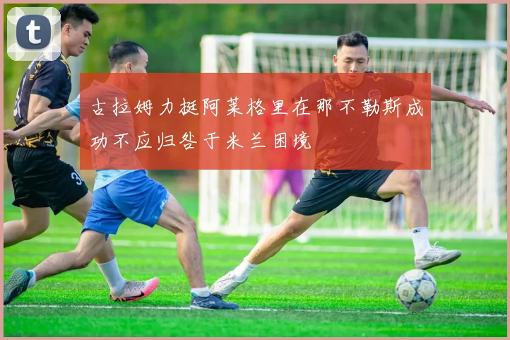 古拉姆力挺阿莱格里在那不勒斯成功不应归咎于米兰困境