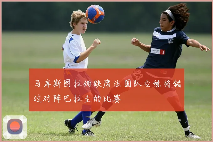 马库斯图拉姆缺席法国队合练将错过对阵巴拉圭的比赛