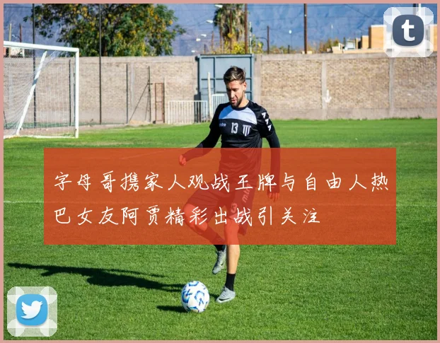 字母哥携家人观战王牌与自由人热巴女友阿贾精彩出战引关注