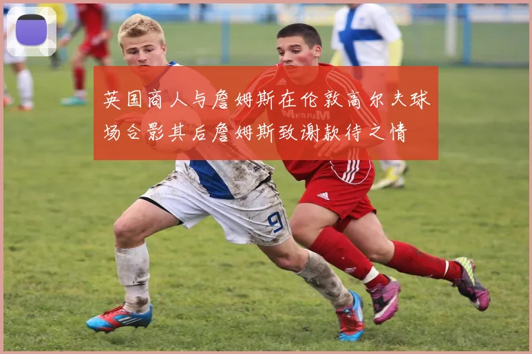英国商人与詹姆斯在伦敦高尔夫球场合影其后詹姆斯致谢款待之情