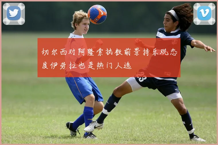 切尔西对阿隆索执教前景持乐观态度伊劳拉也是热门人选