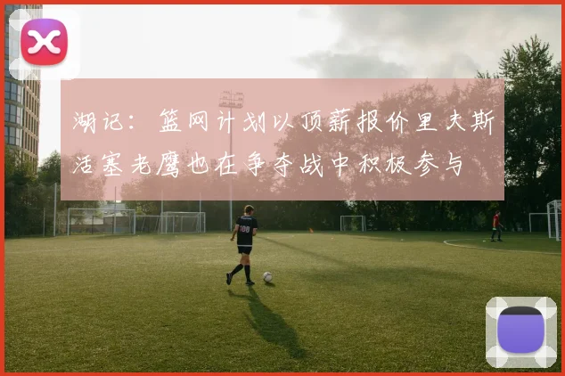 湖记：篮网计划以顶薪报价里夫斯活塞老鹰也在争夺战中积极参与