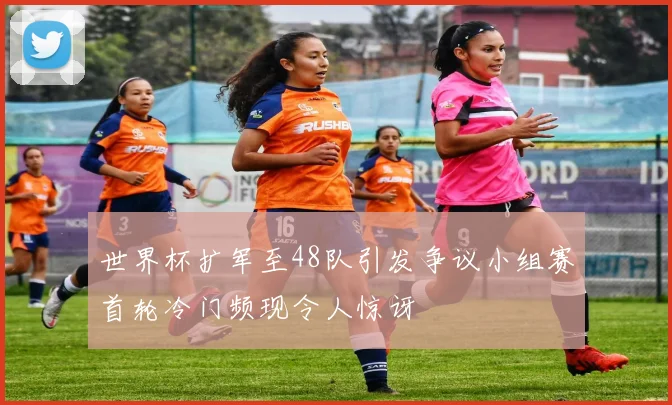 世界杯扩军至48队引发争议小组赛首轮冷门频现令人惊讶