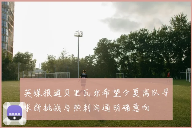 英媒报道贝里瓦尔希望今夏离队寻求新挑战与热刺沟通明确意向