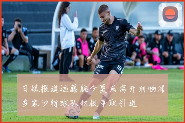 日媒报道远藤航今夏或离开利物浦多家沙特球队积极争取引进