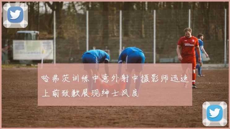 哈弗茨训练中意外射中摄影师迅速上前致歉展现绅士风度