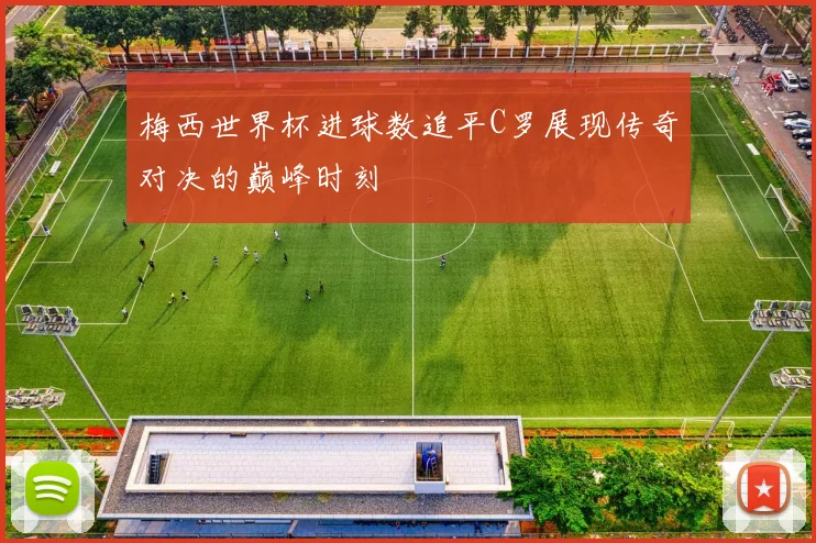 梅西世界杯进球数追平C罗展现传奇对决的巅峰时刻