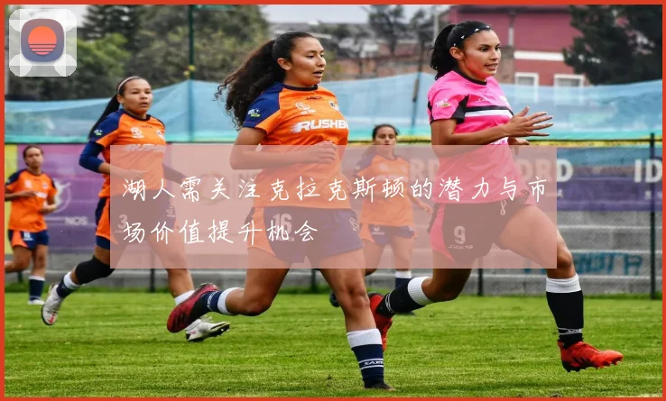 湖人需关注克拉克斯顿的潜力与市场价值提升机会