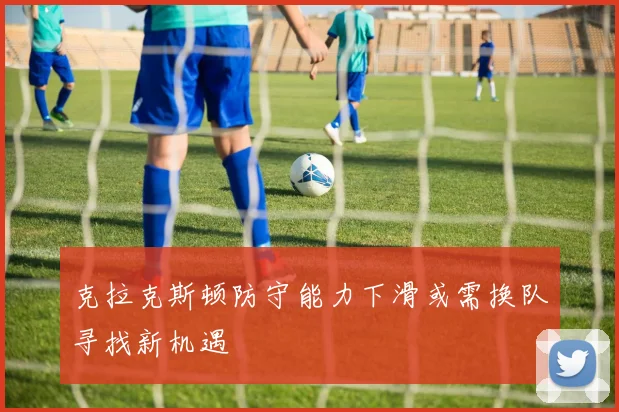 克拉克斯顿防守能力下滑或需换队寻找新机遇